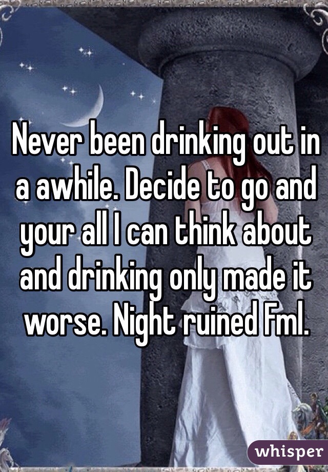 Never been drinking out in a awhile. Decide to go and your all I can think about and drinking only made it worse. Night ruined Fml.  