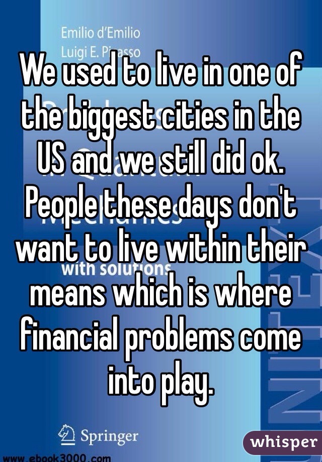 We used to live in one of the biggest cities in the US and we still did ok. People these days don't want to live within their means which is where financial problems come into play. 