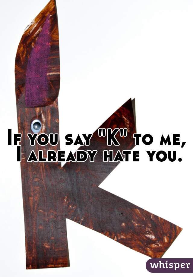 If you say "K" to me, I already hate you.