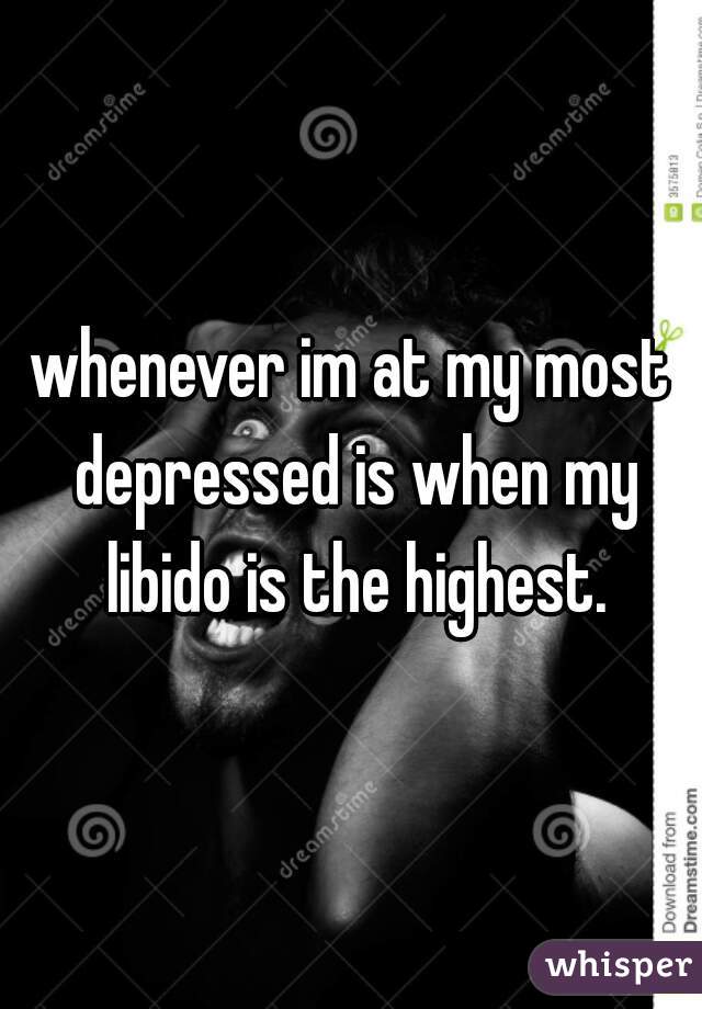 whenever im at my most depressed is when my libido is the highest.