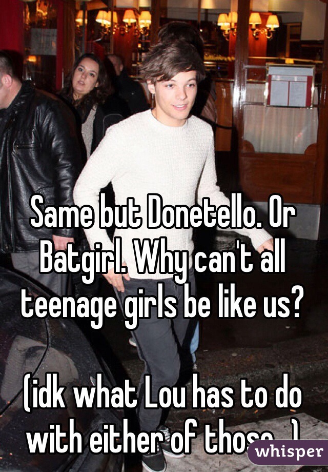 Same but Donetello. Or Batgirl. Why can't all teenage girls be like us?

(idk what Lou has to do with either of those...)