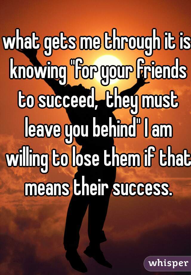 what gets me through it is knowing "for your friends to succeed,  they must leave you behind" I am willing to lose them if that means their success.