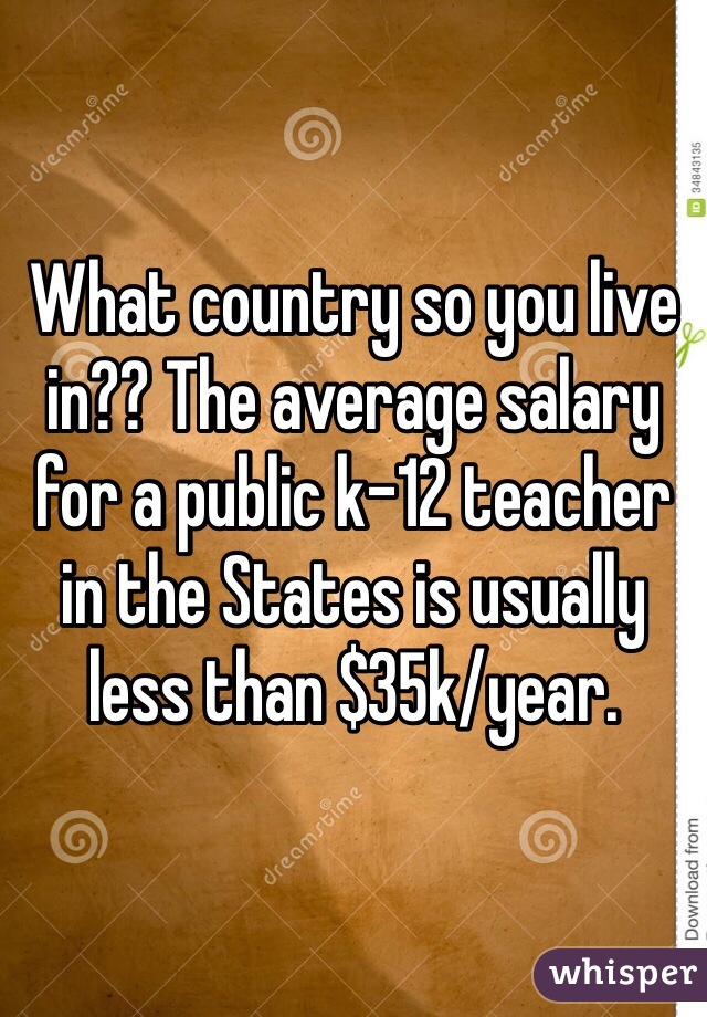 What country so you live in?? The average salary for a public k-12 teacher in the States is usually less than $35k/year.