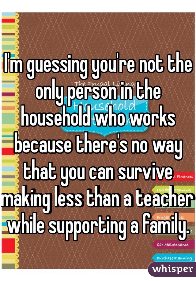 I'm guessing you're not the only person in the household who works because there's no way that you can survive making less than a teacher while supporting a family.