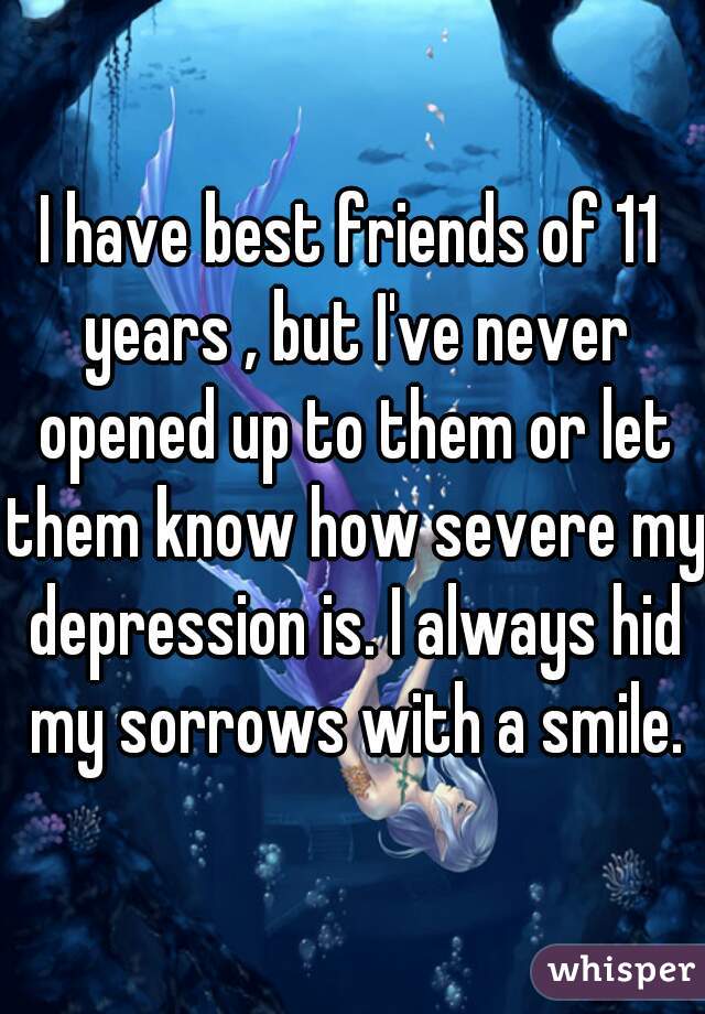 I have best friends of 11 years , but I've never opened up to them or let them know how severe my depression is. I always hid my sorrows with a smile.