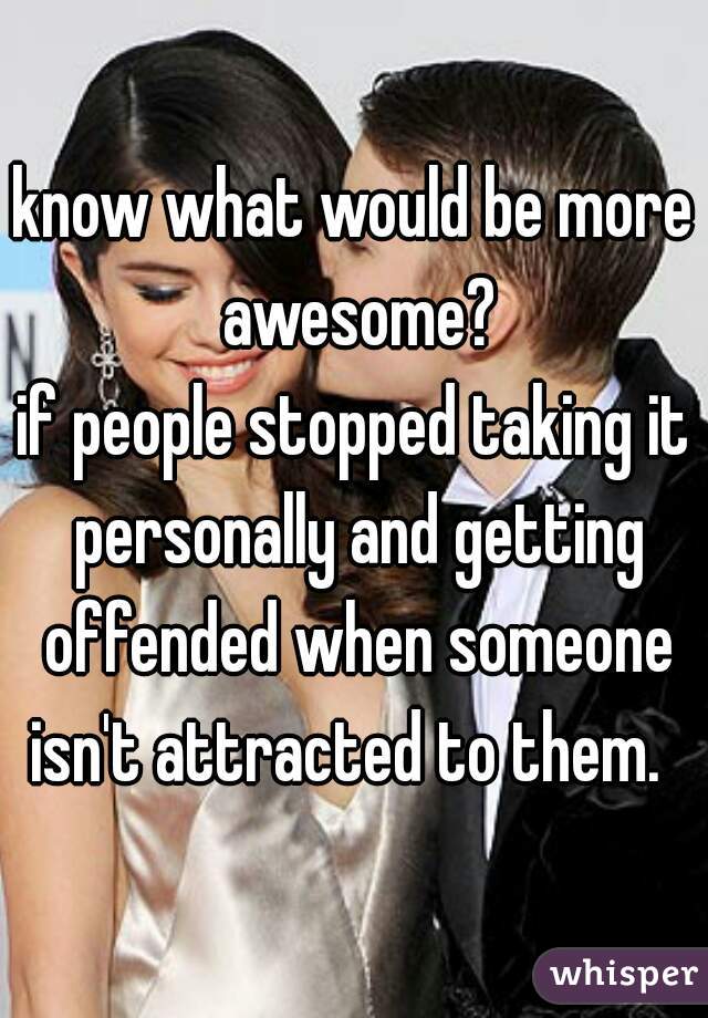 know what would be more awesome?
if people stopped taking it personally and getting offended when someone isn't attracted to them.  