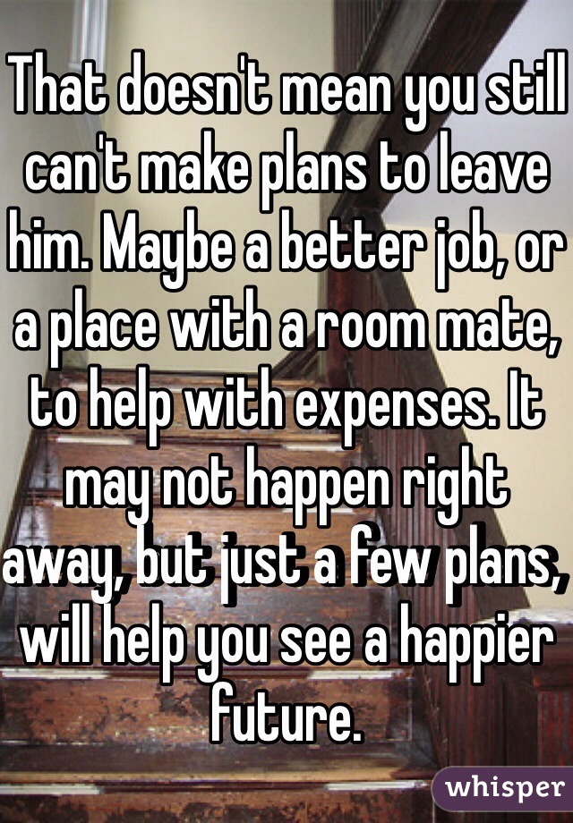 That doesn't mean you still can't make plans to leave him. Maybe a better job, or a place with a room mate, to help with expenses. It may not happen right away, but just a few plans, will help you see a happier future.