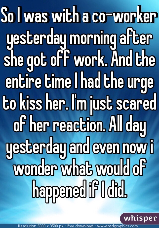 So I was with a co-worker yesterday morning after she got off work. And the entire time I had the urge to kiss her. I'm just scared of her reaction. All day yesterday and even now i wonder what would of happened if I did.