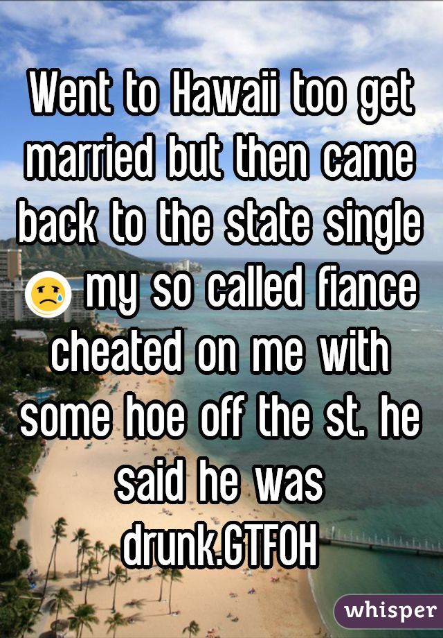Went to Hawaii too get married but then came back to the state single  😢 my so called fiance cheated on me with some hoe off the st. he said he was drunk.GTFOH
