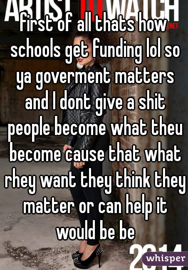 first of all thats how schools get funding lol so ya goverment matters and I dont give a shit people become what theu become cause that what rhey want they think they matter or can help it would be be