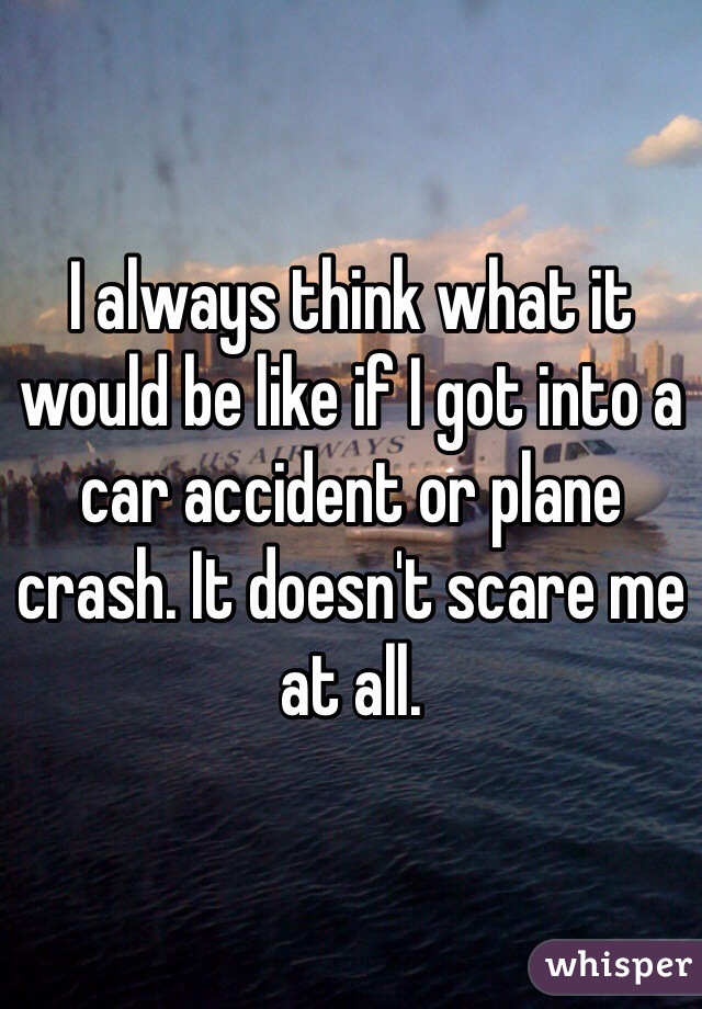 I always think what it would be like if I got into a car accident or plane crash. It doesn't scare me at all.