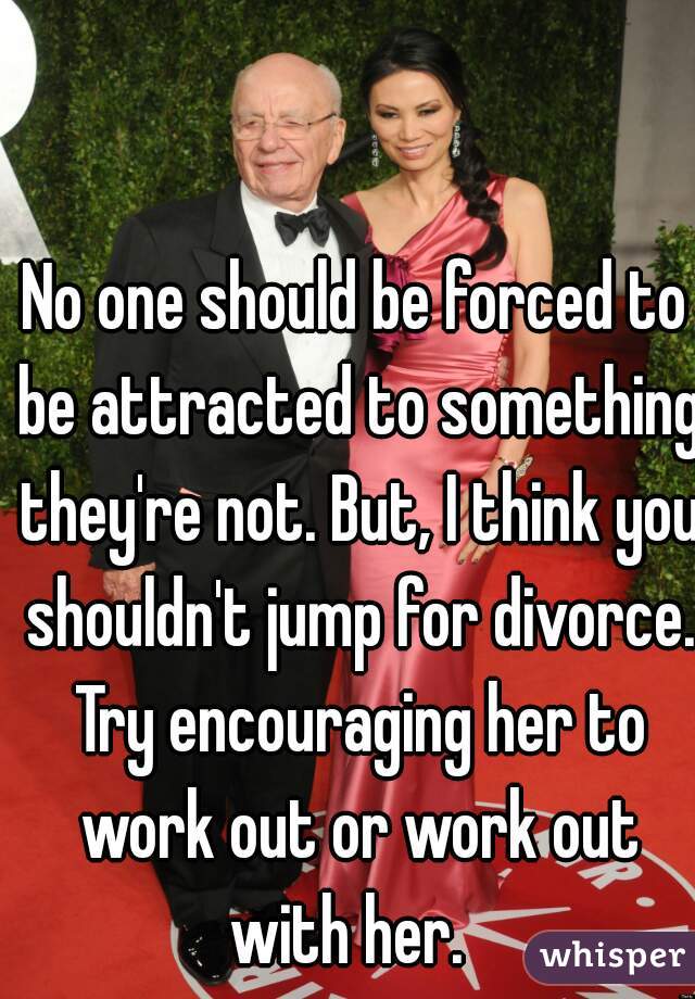 No one should be forced to be attracted to something they're not. But, I think you shouldn't jump for divorce. Try encouraging her to work out or work out with her.  