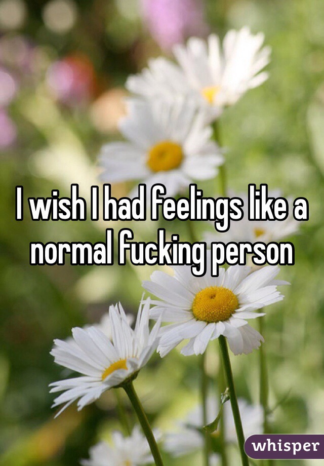 I wish I had feelings like a normal fucking person