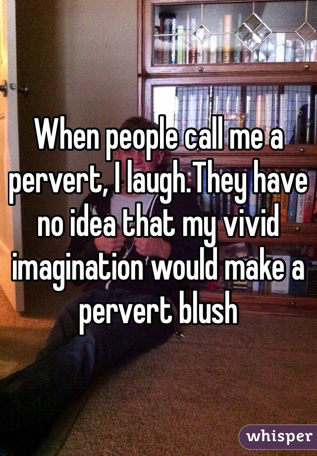 When people call me a pervert, I laugh.They have no idea that my vivid imagination would make a pervert blush 