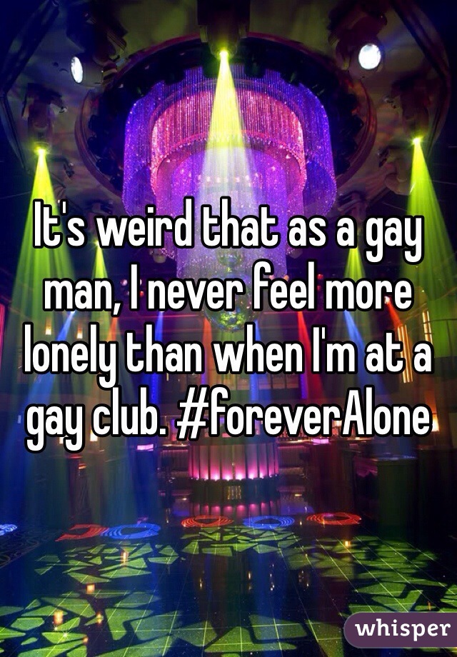 It's weird that as a gay man, I never feel more lonely than when I'm at a gay club. #foreverAlone