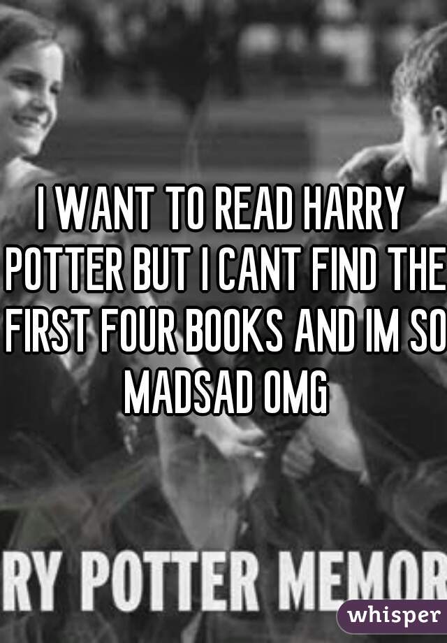 I WANT TO READ HARRY POTTER BUT I CANT FIND THE FIRST FOUR BOOKS AND IM SO MADSAD OMG