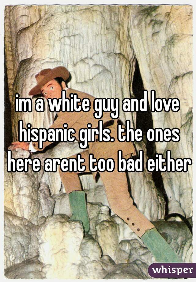 im a white guy and love hispanic girls. the ones here arent too bad either