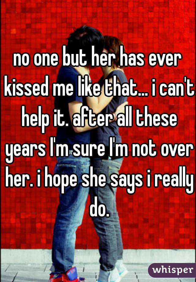 no one but her has ever kissed me like that... i can't help it. after all these years I'm sure I'm not over her. i hope she says i really do.