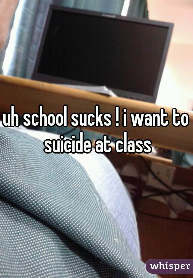 uh school sucks ! i want to suicide at class