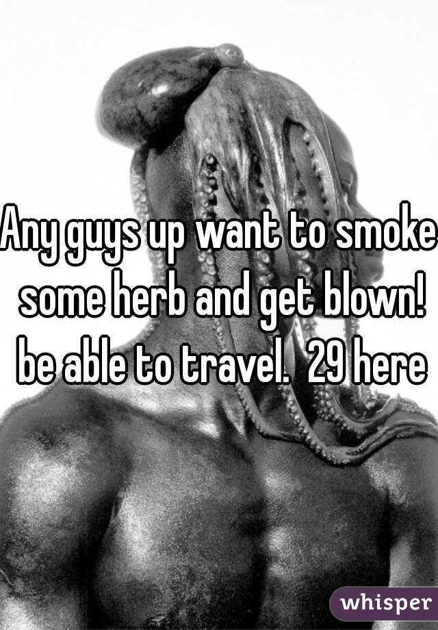 Any guys up want to smoke some herb and get blown! be able to travel.  29 here