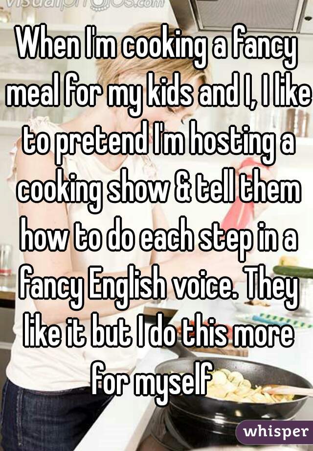 When I'm cooking a fancy meal for my kids and I, I like to pretend I'm hosting a cooking show & tell them how to do each step in a fancy English voice. They like it but I do this more for myself  