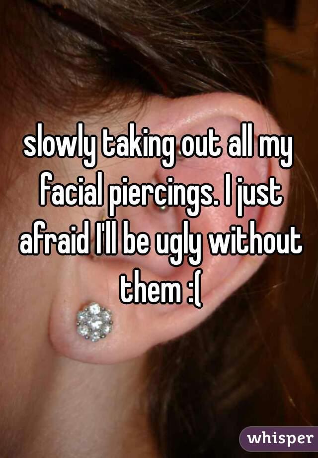 slowly taking out all my facial piercings. I just afraid I'll be ugly without them :(