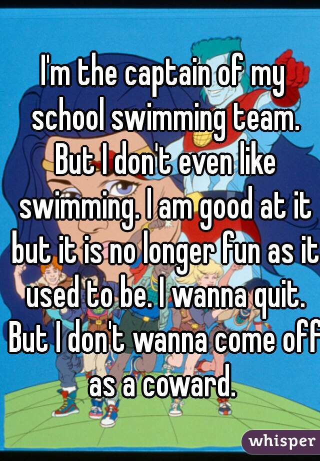 I'm the captain of my school swimming team. But I don't even like swimming. I am good at it but it is no longer fun as it used to be. I wanna quit. But I don't wanna come off as a coward. 