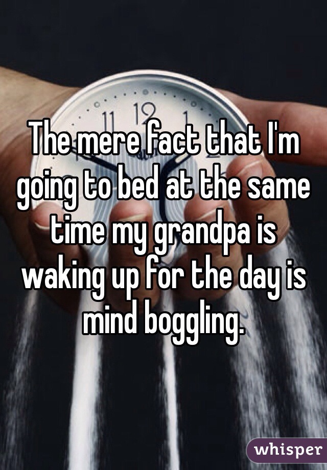 The mere fact that I'm going to bed at the same time my grandpa is waking up for the day is mind boggling. 