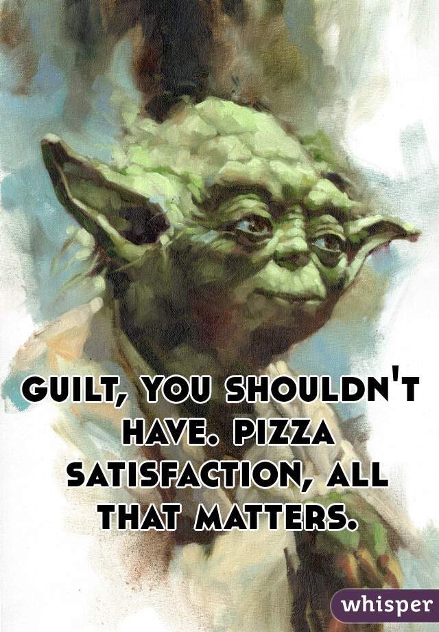guilt, you shouldn't have. pizza satisfaction, all that matters.
