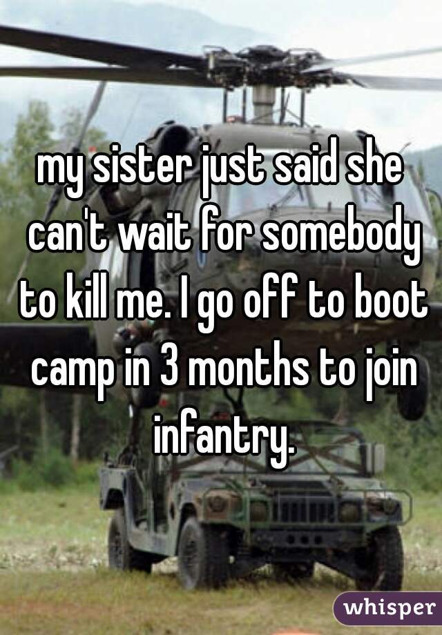 my sister just said she can't wait for somebody to kill me. I go off to boot camp in 3 months to join infantry.