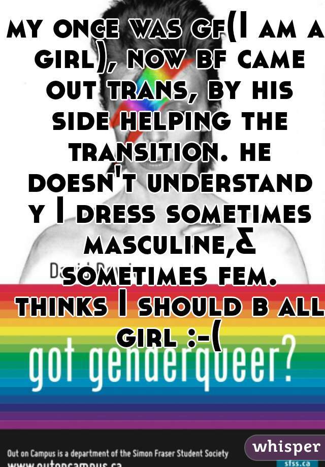 my once was gf(I am a girl), now bf came out trans, by his side helping the transition. he doesn't understand y I dress sometimes masculine,& sometimes fem. thinks I should b all girl :-(