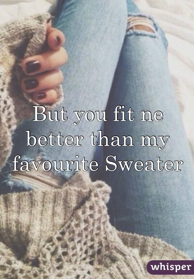 But you fit ne better than my favourite Sweater 