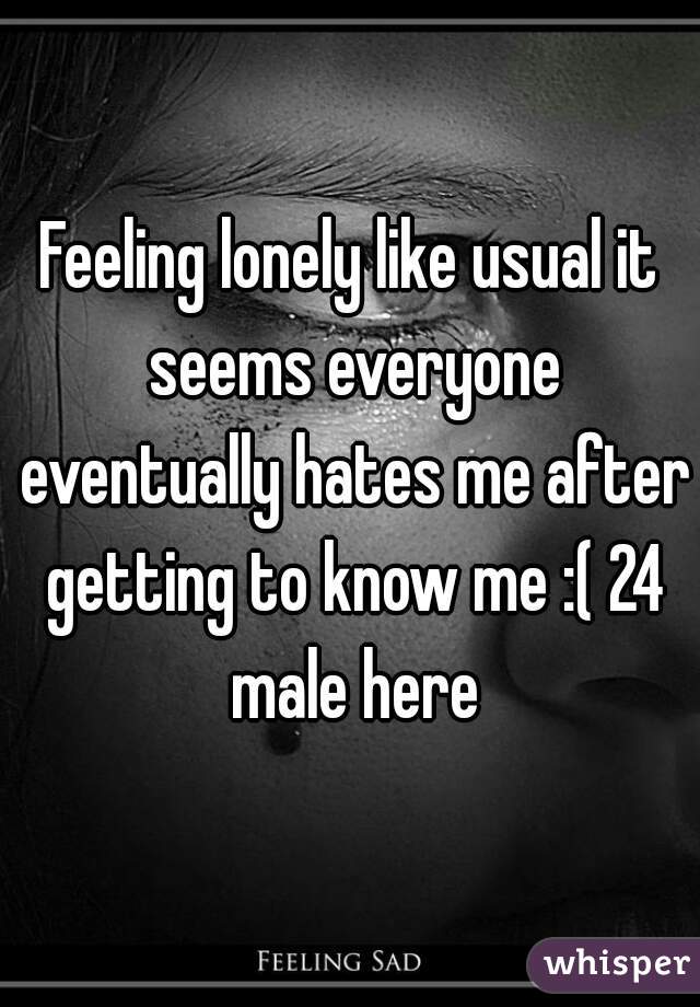 Feeling lonely like usual it seems everyone eventually hates me after getting to know me :( 24 male here