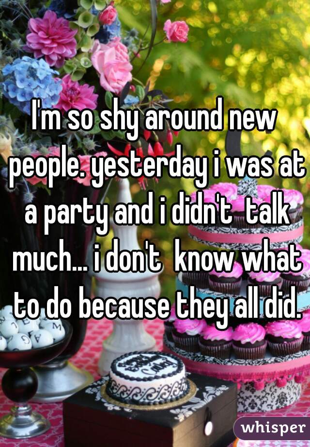 I'm so shy around new people. yesterday i was at a party and i didn't  talk much... i don't  know what to do because they all did.