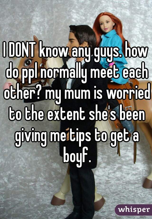 I DONT know any guys. how do ppl normally meet each other? my mum is worried to the extent she's been giving me tips to get a boyf.