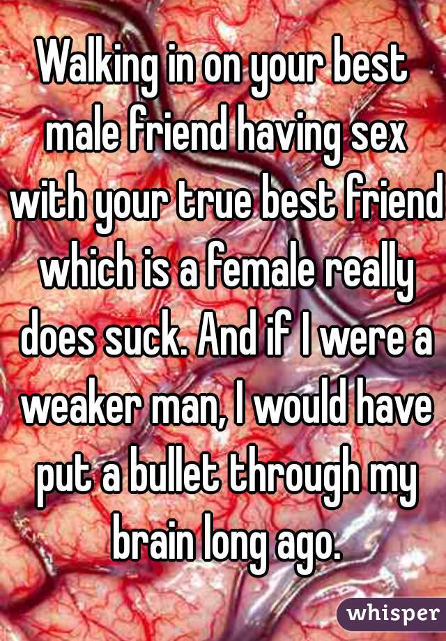 Walking in on your best male friend having sex with your true best friend which is a female really does suck. And if I were a weaker man, I would have put a bullet through my brain long ago.