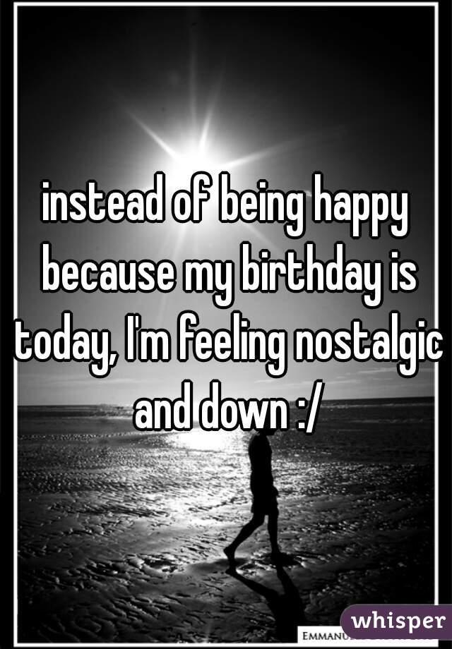 instead of being happy because my birthday is today, I'm feeling nostalgic and down :/