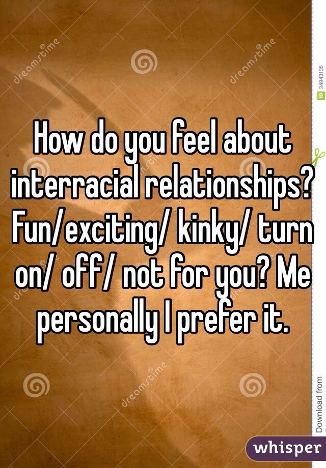 How do you feel about interracial relationships? Fun/exciting/ kinky/ turn on/ off/ not for you? Me personally I prefer it. 