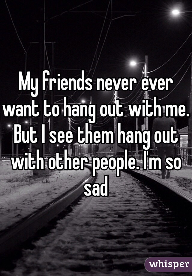 My friends never ever want to hang out with me. But I see them hang out with other people. I'm so sad 