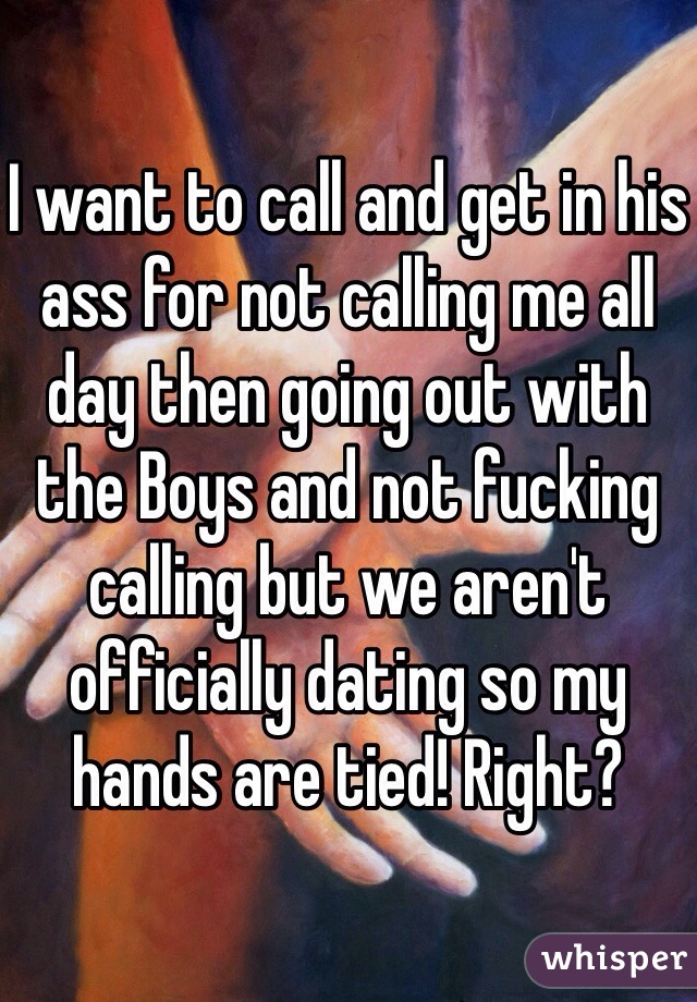 I want to call and get in his ass for not calling me all day then going out with the Boys and not fucking calling but we aren't officially dating so my hands are tied! Right?