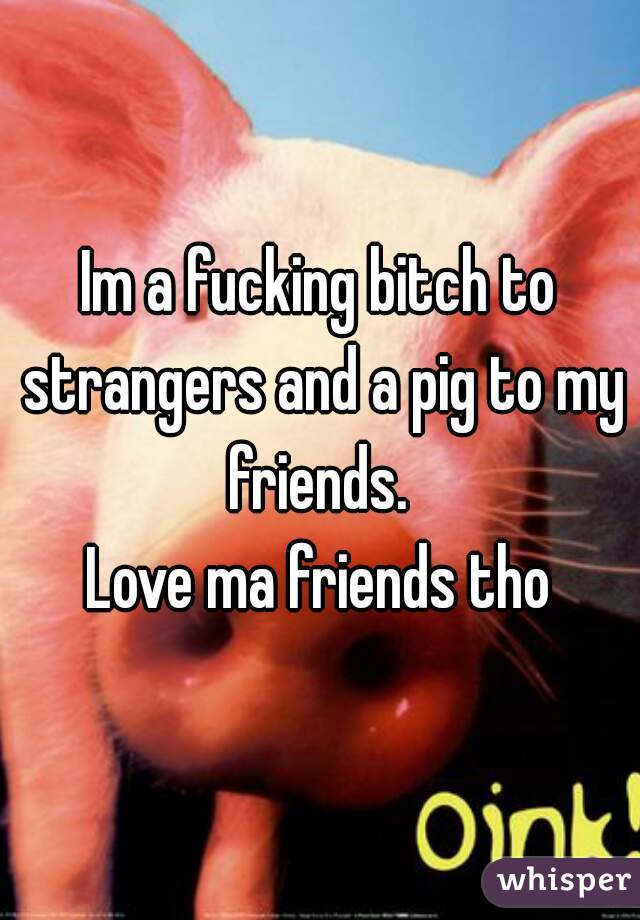 Im a fucking bitch to strangers and a pig to my friends. 
Love ma friends tho