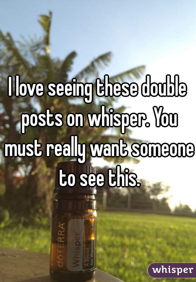 I love seeing these double posts on whisper. You must really want someone to see this.