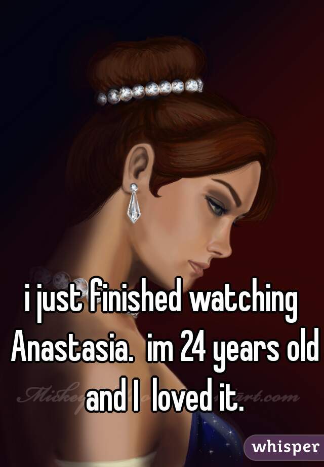 i just finished watching Anastasia.  im 24 years old and I  loved it.