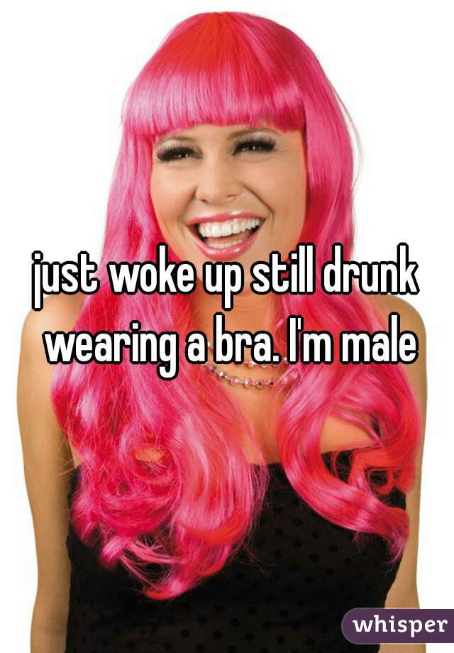 just woke up still drunk wearing a bra. I'm male