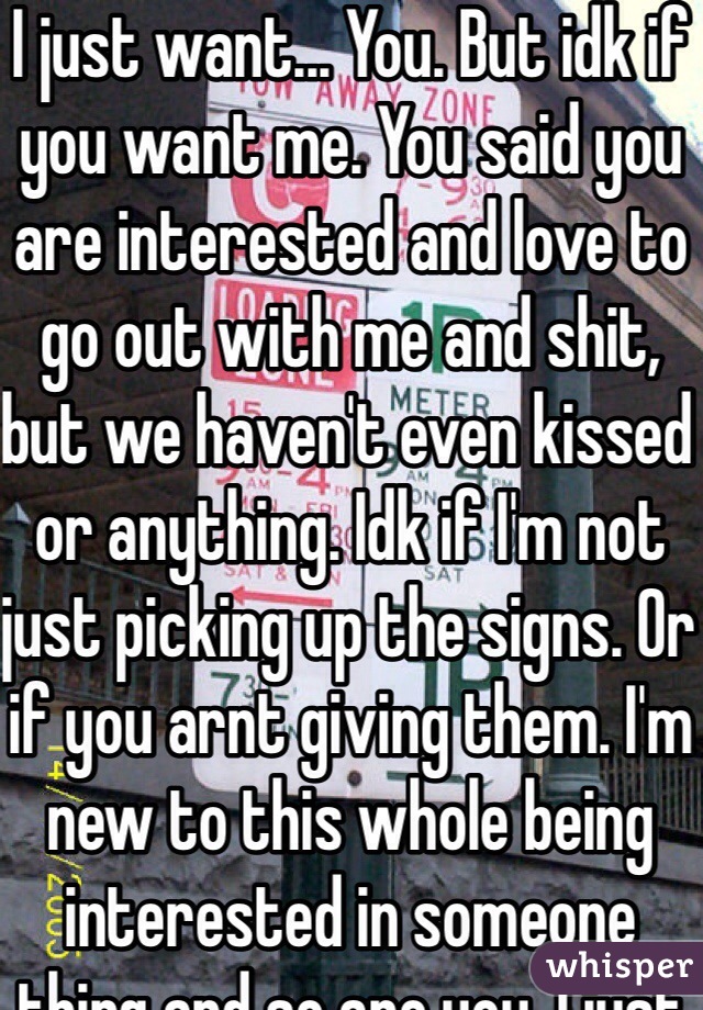 I just want... You. But idk if you want me. You said you are interested and love to go out with me and shit, but we haven't even kissed or anything. Idk if I'm not just picking up the signs. Or if you arnt giving them. I'm new to this whole being interested in someone thing and so are you. I just want a sign I guess. So I just don't get lost in my thoughts and save myself from getting hurt. And push you away