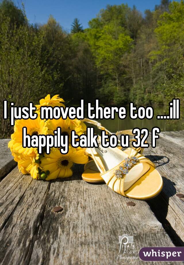 I just moved there too ....ill happily talk to u 32 f 