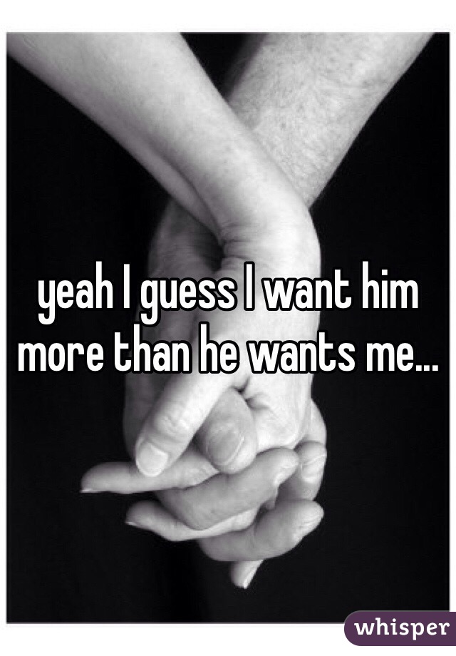 yeah I guess I want him more than he wants me...