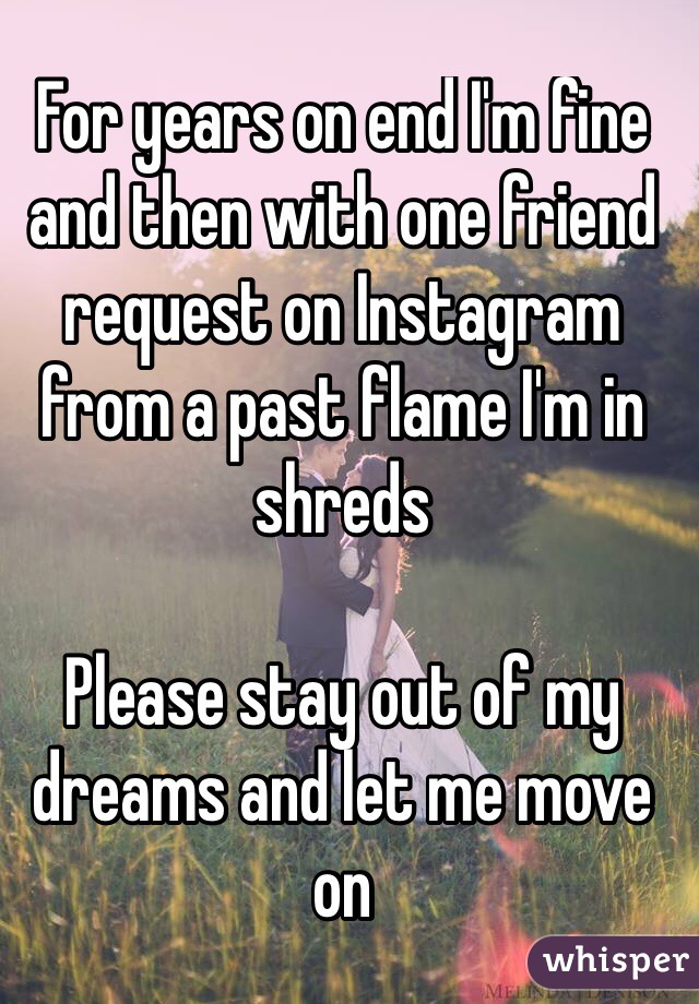 For years on end I'm fine and then with one friend request on Instagram from a past flame I'm in shreds 

Please stay out of my dreams and let me move on

