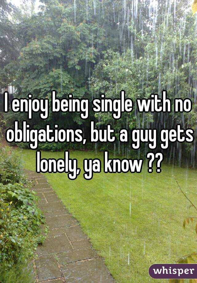 I enjoy being single with no obligations, but a guy gets lonely, ya know ??