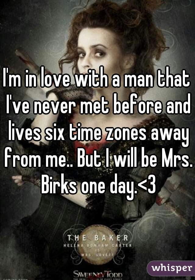 I'm in love with a man that I've never met before and lives six time zones away from me.. But I will be Mrs. Birks one day.<3